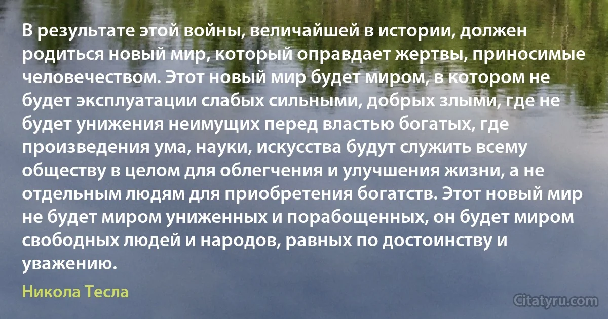 В результате этой войны, величайшей в истории, должен родиться новый мир, который оправдает жертвы, приносимые человечеством. Этот новый мир будет миром, в котором не будет эксплуатации слабых сильными, добрых злыми, где не будет унижения неимущих перед властью богатых, где произведения ума, науки, искусства будут служить всему обществу в целом для облегчения и улучшения жизни, а не отдельным людям для приобретения богатств. Этот новый мир не будет миром униженных и порабощенных, он будет миром свободных людей и народов, равных по достоинству и уважению. (Никола Тесла)