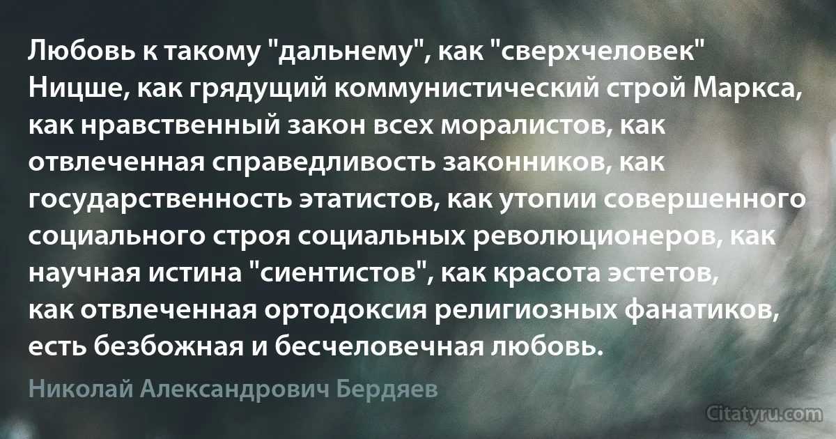 Любовь к такому "дальнему", как "сверхчеловек" Ницше, как грядущий коммунистический строй Маркса, как нравственный закон всех моралистов, как отвлеченная справедливость законников, как государственность этатистов, как утопии совершенного социального строя социальных революционеров, как научная истина "сиентистов", как красота эстетов, как отвлеченная ортодоксия религиозных фанатиков, есть безбожная и бесчеловечная любовь. (Николай Александрович Бердяев)