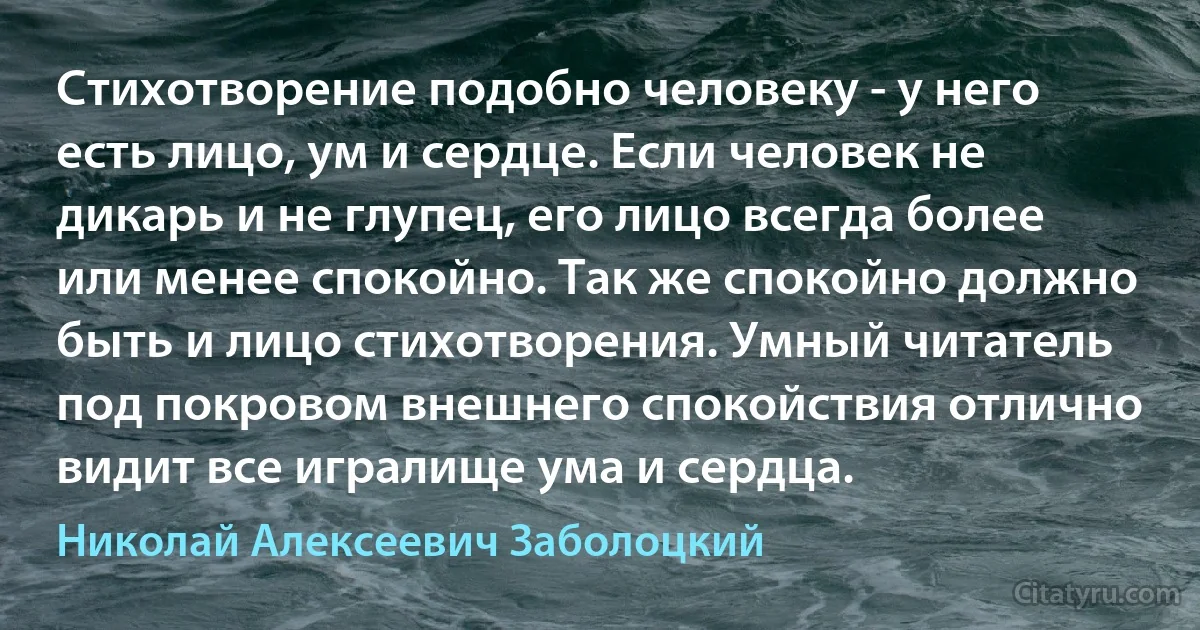 Стихотворение подобно человеку - у него есть лицо, ум и сердце. Если человек не дикарь и не глупец, его лицо всегда более или менее спокойно. Так же спокойно должно быть и лицо стихотворения. Умный читатель под покровом внешнего спокойствия отлично видит все игралище ума и сердца. (Николай Алексеевич Заболоцкий)