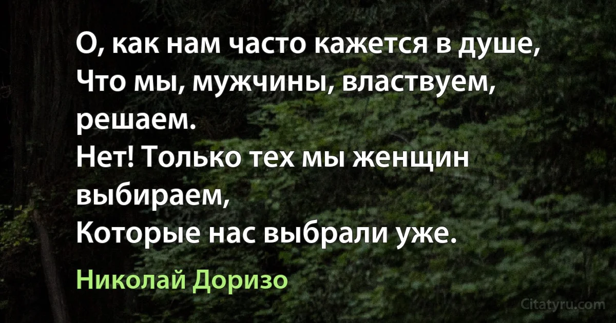 О, как нам часто кажется в душе,
Что мы, мужчины, властвуем, решаем.
Нет! Только тех мы женщин выбираем,
Которые нас выбрали уже. (Николай Доризо)