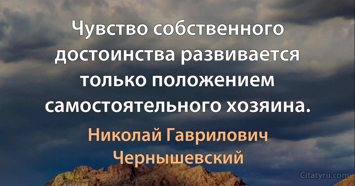 Чувство собственного достоинства развивается только положением самостоятельного хозяина. (Николай Гаврилович Чернышевский)