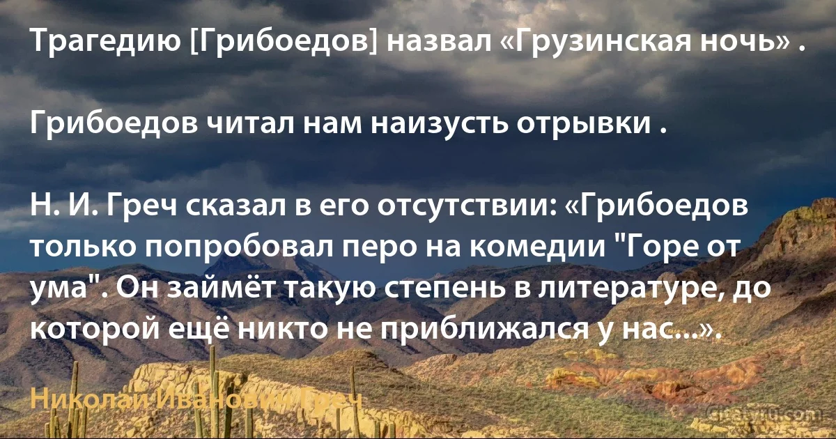 Трагедию [Грибоедов] назвал «Грузинская ночь» .

Грибоедов читал нам наизусть отрывки .

Н. И. Греч сказал в его отсутствии: «Грибоедов только попробовал перо на комедии "Горе от ума". Он займёт такую степень в литературе, до которой ещё никто не приближался у нас...». (Николай Иванович Греч)