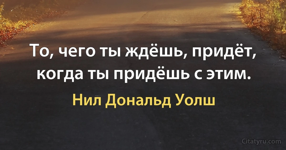 То, чего ты ждёшь, придёт, когда ты придёшь с этим. (Нил Дональд Уолш)