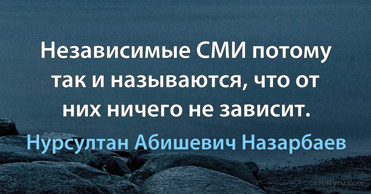 Независимые СМИ потому так и называются, что от них ничего не зависит. (Нурсултан Абишевич Назарбаев)