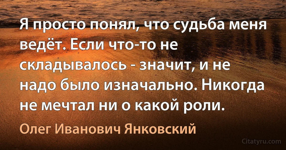 Я просто понял, что судьба меня ведёт. Если что-то не складывалось - значит, и не надо было изначально. Никогда не мечтал ни о какой роли. (Олег Иванович Янковский)