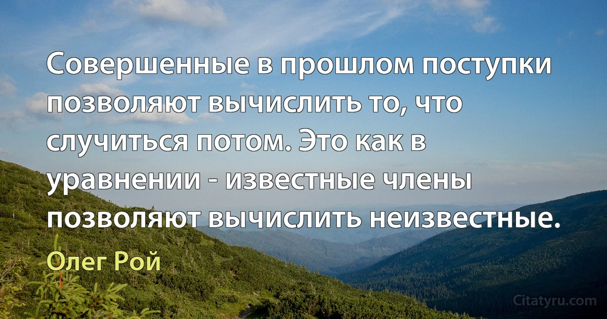 Совершенные в прошлом поступки позволяют вычислить то, что случиться потом. Это как в уравнении - известные члены позволяют вычислить неизвестные. (Олег Рой)