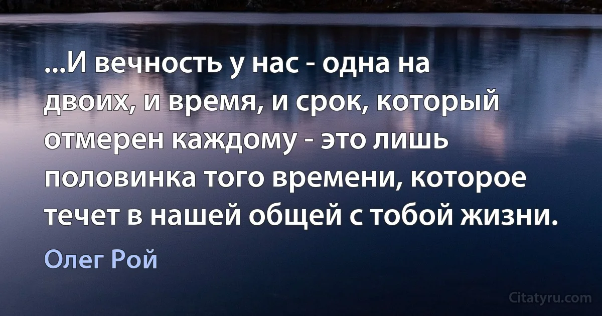 ...И вечность у нас - одна на двоих, и время, и срок, который отмерен каждому - это лишь половинка того времени, которое течет в нашей общей с тобой жизни. (Олег Рой)