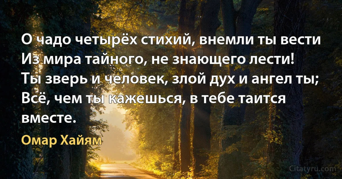 О чадо четырёх стихий, внемли ты вести
Из мира тайного, не знающего лести!
Ты зверь и человек, злой дух и ангел ты;
Всё, чем ты кажешься, в тебе таится вместе. (Омар Хайям)