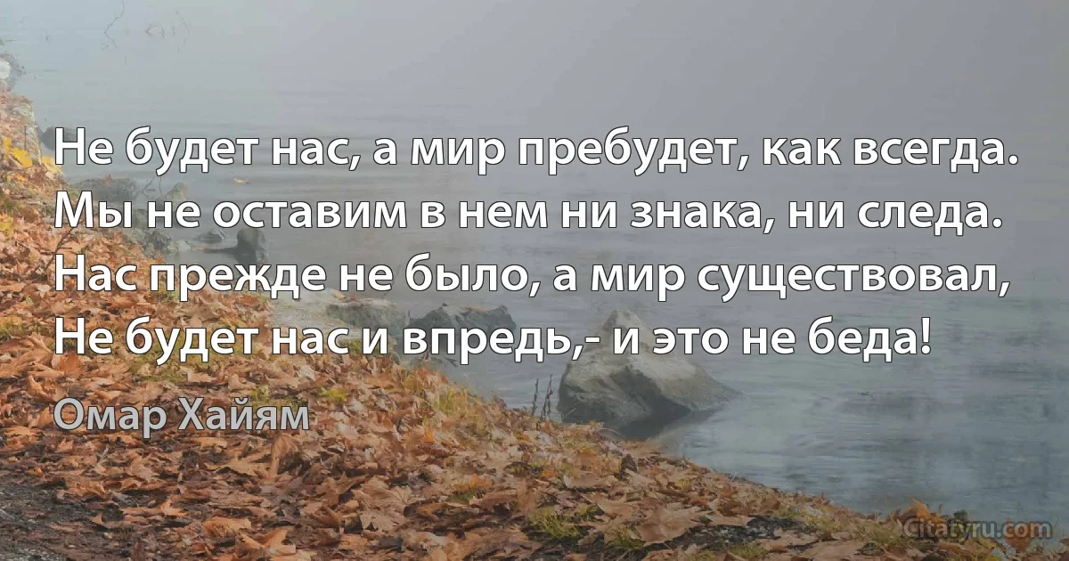 Не будет нас, а мир пребудет, как всегда. 
Мы не оставим в нем ни знака, ни следа. 
Нас прежде не было, а мир существовал, 
Не будет нас и впредь,- и это не беда! (Омар Хайям)