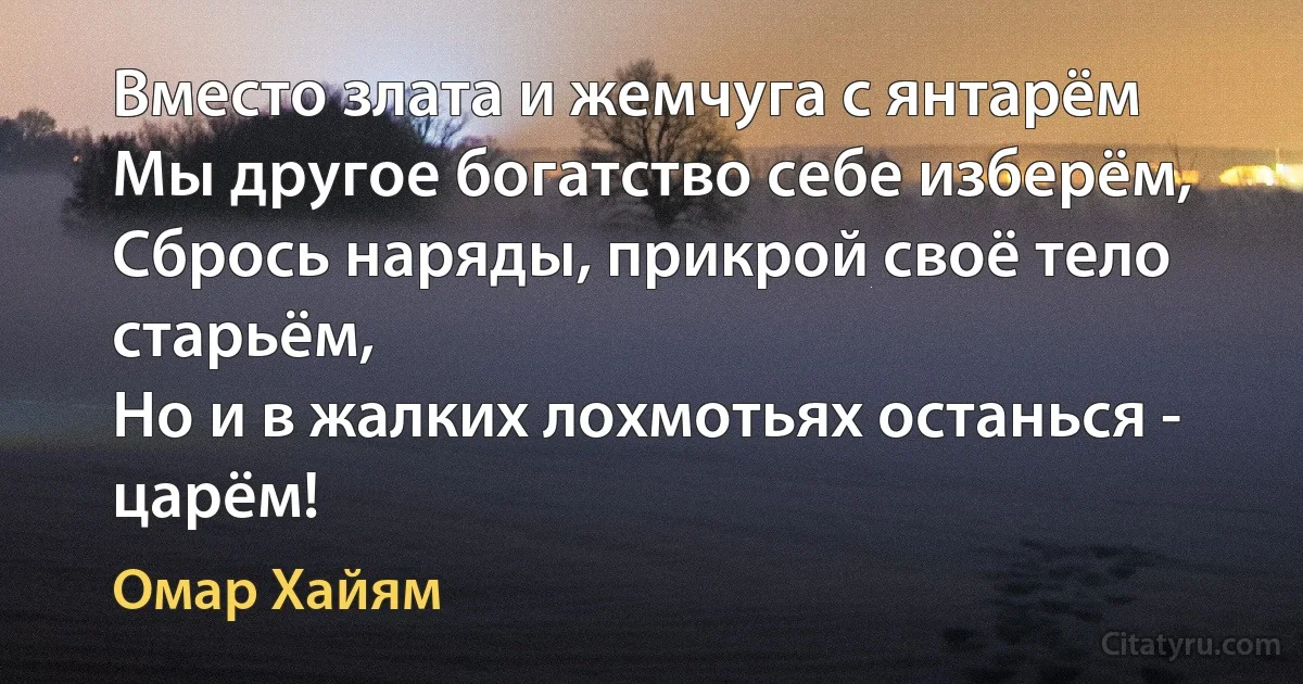 Вместо злата и жемчуга с янтарём
Мы другое богатство себе изберём,
Сбрось наряды, прикрой своё тело старьём,
Но и в жалких лохмотьях останься - царём! (Омар Хайям)