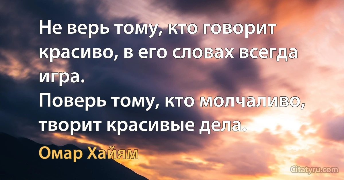 Не верь тому, кто говорит красиво, в его словах всегда игра.
Поверь тому, кто молчаливо, творит красивые дела. (Омар Хайям)