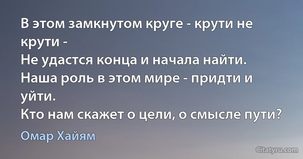 В этом замкнутом круге - крути не крути -
Не удастся конца и начала найти.
Наша роль в этом мире - придти и уйти.
Кто нам скажет о цели, о смысле пути? (Омар Хайям)