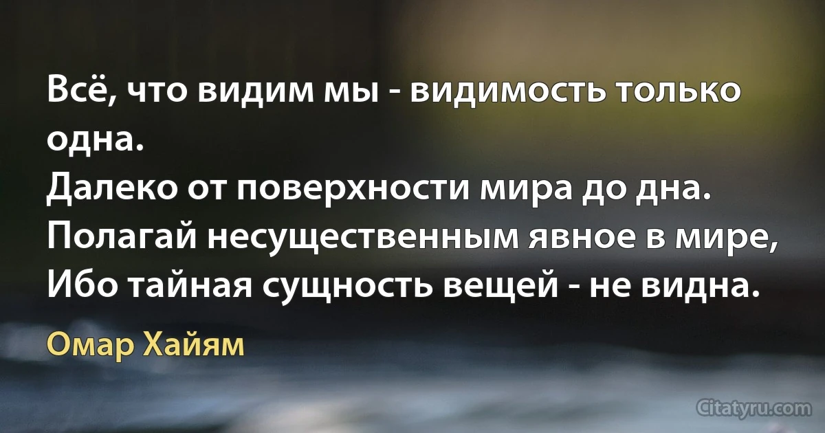 Всё, что видим мы - видимость только одна.
Далеко от поверхности мира до дна.
Полагай несущественным явное в мире,
Ибо тайная сущность вещей - не видна. (Омар Хайям)