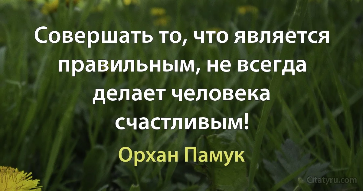 Совершать то, что является правильным, не всегда делает человека счастливым! (Орхан Памук)