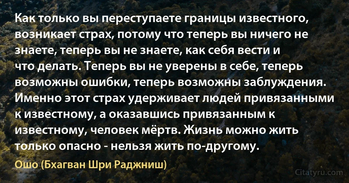 Как только вы переступаете границы известного, возникает страх, потому что теперь вы ничего не знаете, теперь вы не знаете, как себя вести и что делать. Теперь вы не уверены в себе, теперь возможны ошибки, теперь возможны заблуждения. Именно этот страх удерживает людей привязанными к известному, а оказавшись привязанным к известному, человек мёртв. Жизнь можно жить только опасно - нельзя жить по-другому. (Ошо (Бхагван Шри Раджниш))