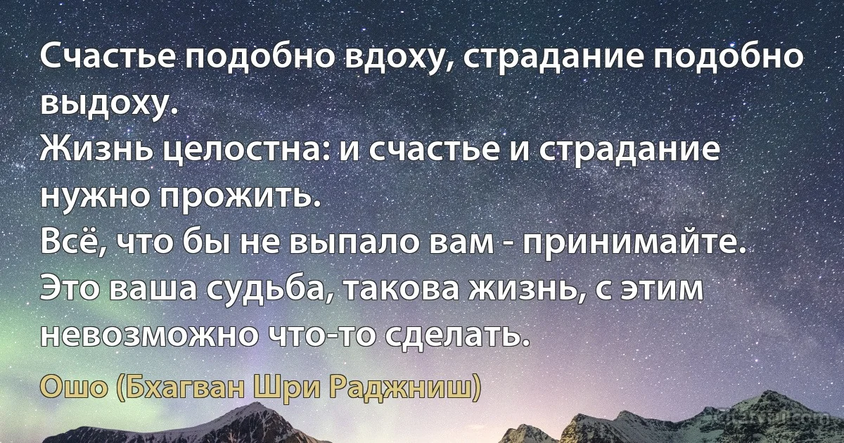 Счастье подобно вдоху, страдание подобно выдоху.
Жизнь целостна: и счастье и страдание нужно прожить.
Всё, что бы не выпало вам - принимайте.
Это ваша судьба, такова жизнь, с этим невозможно что-то сделать. (Ошо (Бхагван Шри Раджниш))