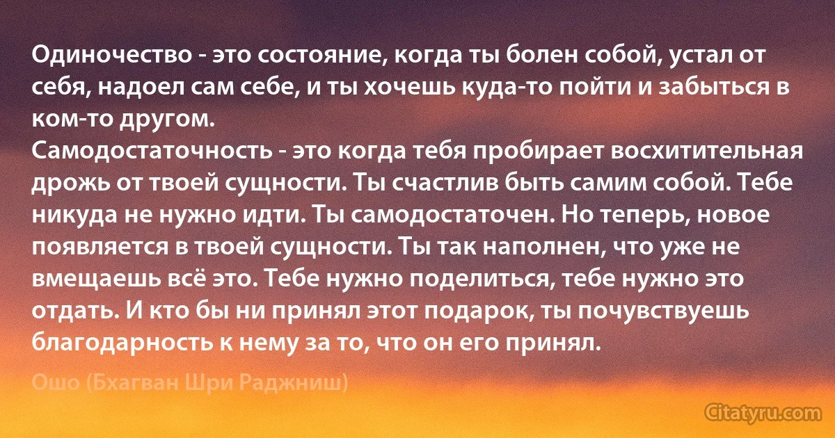 Одиночество - это состояние, когда ты болен собой, устал от себя, надоел сам себе, и ты хочешь куда-то пойти и забыться в ком-то другом.
Самодостаточность - это когда тебя пробирает восхитительная дрожь от твоей сущности. Ты счастлив быть самим собой. Тебе никуда не нужно идти. Ты самодостаточен. Но теперь, новое появляется в твоей сущности. Ты так наполнен, что уже не вмещаешь всё это. Тебе нужно поделиться, тебе нужно это отдать. И кто бы ни принял этот подарок, ты почувствуешь благодарность к нему за то, что он его принял. (Ошо (Бхагван Шри Раджниш))