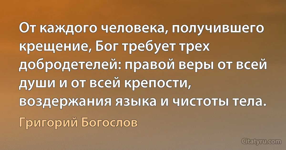 От каждого человека, получившего крещение, Бог требует трех добродетелей: правой веры от всей души и от всей крепости, воздержания языка и чистоты тела. (Григорий Богослов)