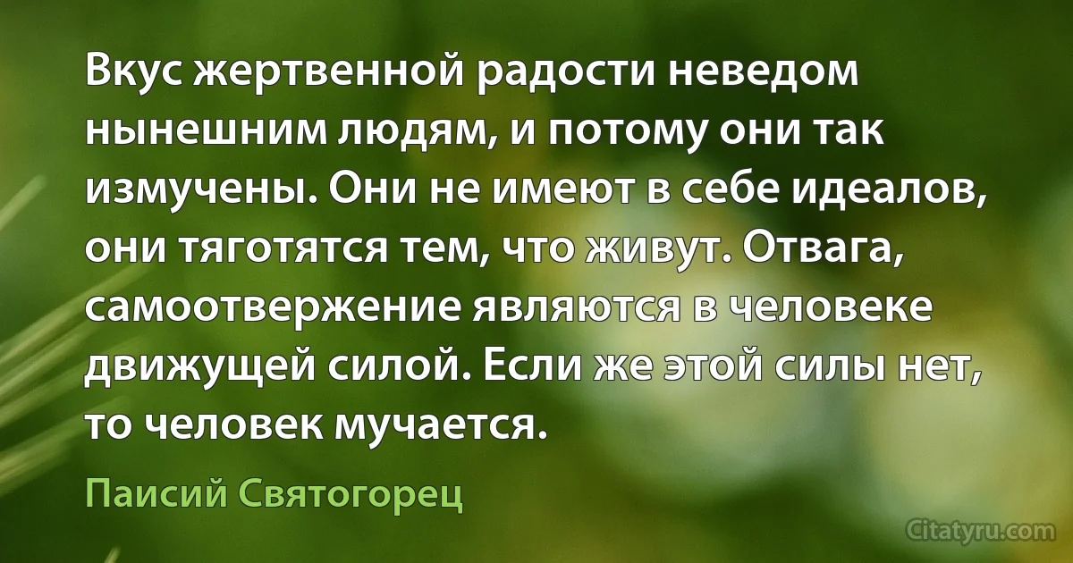 Вкус жертвенной радости неведом нынешним людям, и потому они так измучены. Они не имеют в себе идеалов, они тяготятся тем, что живут. Отвага, самоотвержение являются в человеке движущей силой. Если же этой силы нет, то человек мучается. (Паисий Святогорец)