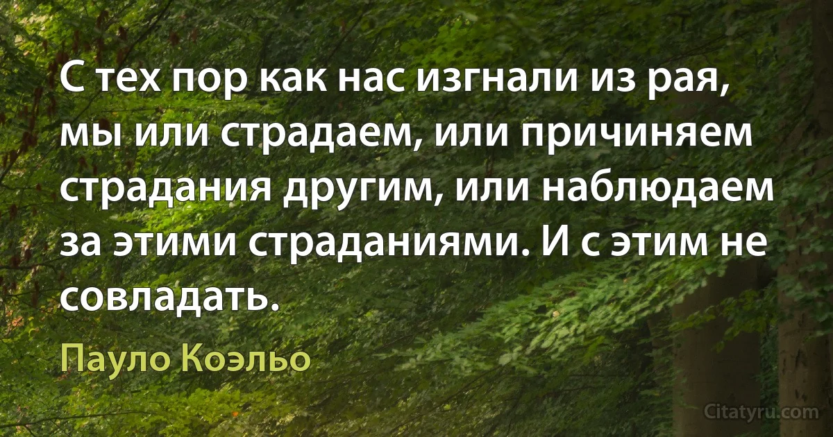 С тех пор как нас изгнали из рая, мы или страдаем, или причиняем страдания другим, или наблюдаем за этими страданиями. И с этим не совладать. (Пауло Коэльо)