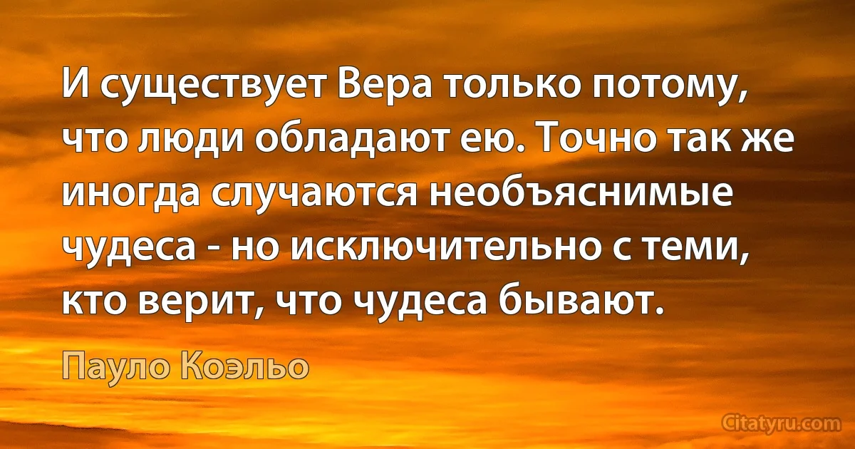 И существует Вера только потому, что люди обладают ею. Точно так же иногда случаются необъяснимые чудеса - но исключительно с теми, кто верит, что чудеса бывают. (Пауло Коэльо)