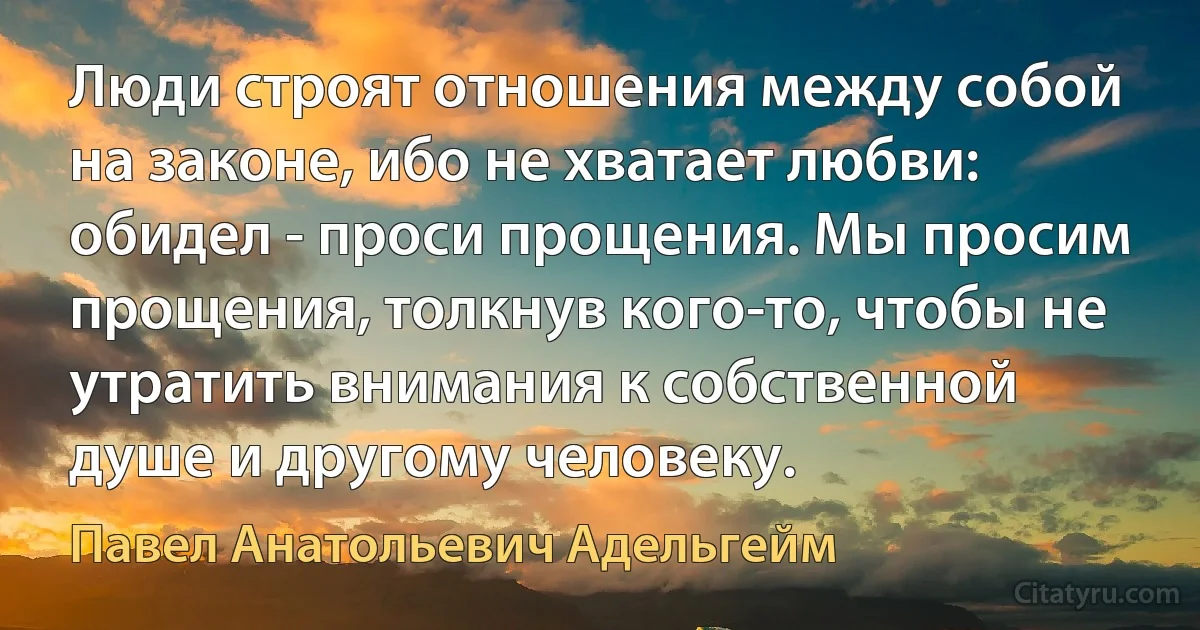 Люди строят отношения между собой на законе, ибо не хватает любви: обидел - проси прощения. Мы просим прощения, толкнув кого-то, чтобы не утратить внимания к собственной душе и другому человеку. (Павел Анатольевич Адельгейм)