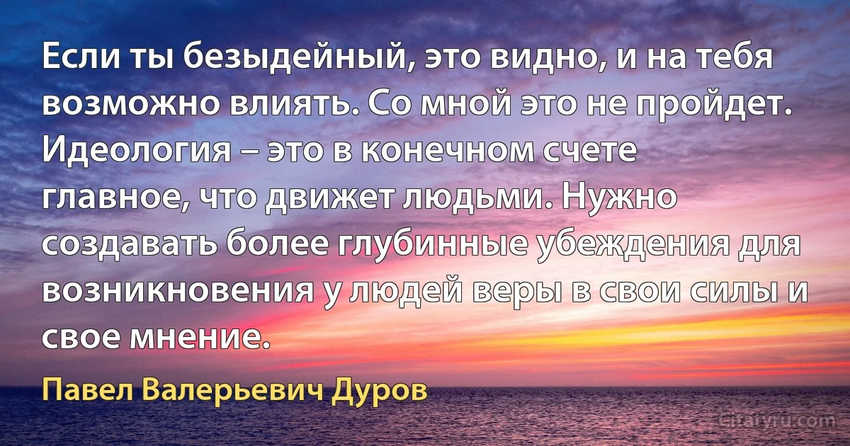 Если ты безыдейный, это видно, и на тебя возможно влиять. Со мной это не пройдет. Идеология – это в конечном счете главное, что движет людьми. Нужно создавать более глубинные убеждения для возникновения у людей веры в свои силы и свое мнение. (Павел Валерьевич Дуров)