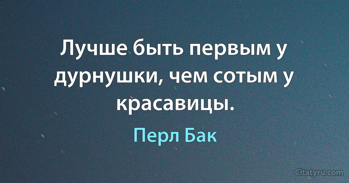 Лучше быть первым у дурнушки, чем сотым у красавицы. (Перл Бак)