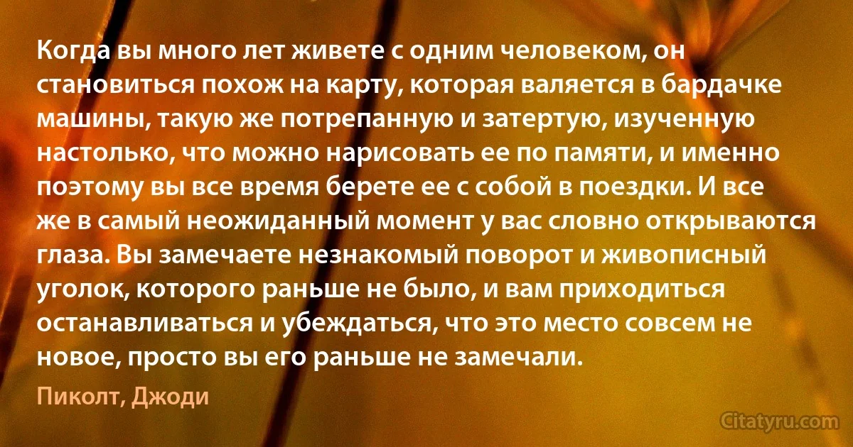 Когда вы много лет живете с одним человеком, он становиться похож на карту, которая валяется в бардачке машины, такую же потрепанную и затертую, изученную настолько, что можно нарисовать ее по памяти, и именно поэтому вы все время берете ее с собой в поездки. И все же в самый неожиданный момент у вас словно открываются глаза. Вы замечаете незнакомый поворот и живописный уголок, которого раньше не было, и вам приходиться останавливаться и убеждаться, что это место совсем не новое, просто вы его раньше не замечали. (Пиколт, Джоди)