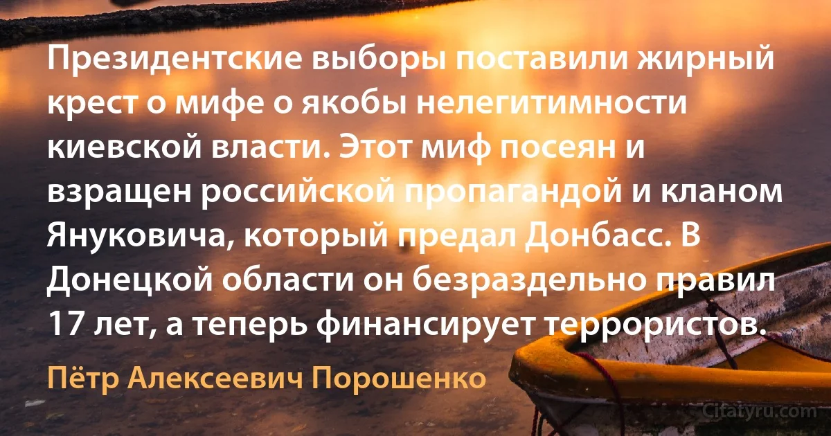 Президентские выборы поставили жирный крест о мифе о якобы нелегитимности киевской власти. Этот миф посеян и взращен российской пропагандой и кланом Януковича, который предал Донбасс. В Донецкой области он безраздельно правил 17 лет, а теперь финансирует террористов. (Пётр Алексеевич Порошенко)