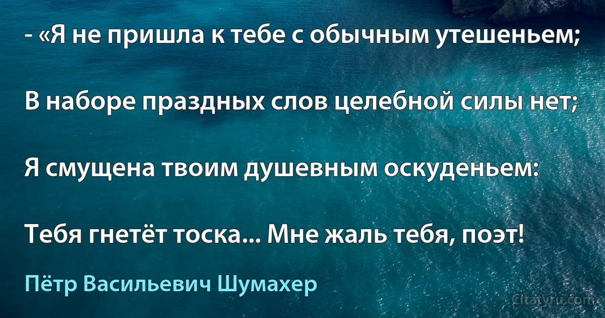 - «Я не пришла к тебе с обычным утешеньем;

В наборе праздных слов целебной силы нет;

Я смущена твоим душевным оскуденьем:

Тебя гнетёт тоска... Мне жаль тебя, поэт! (Пётр Васильевич Шумахер)