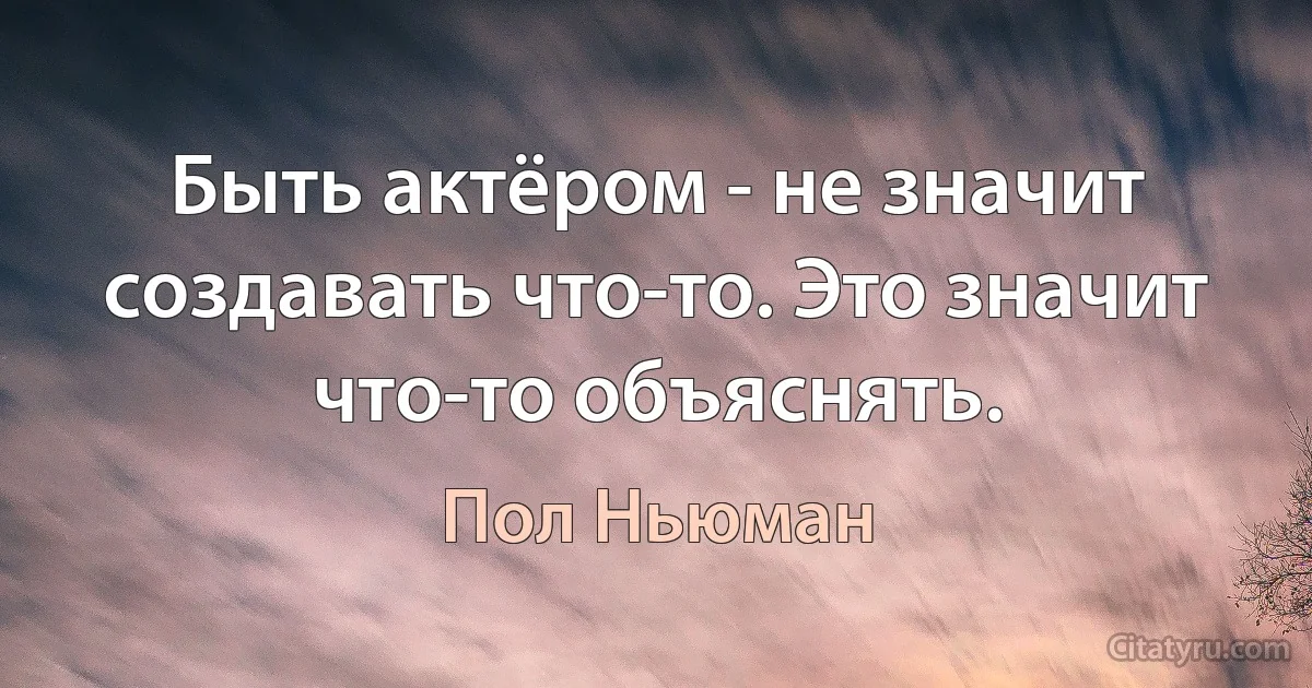 Быть актёром - не значит создавать что-то. Это значит что-то объяснять. (Пол Ньюман)