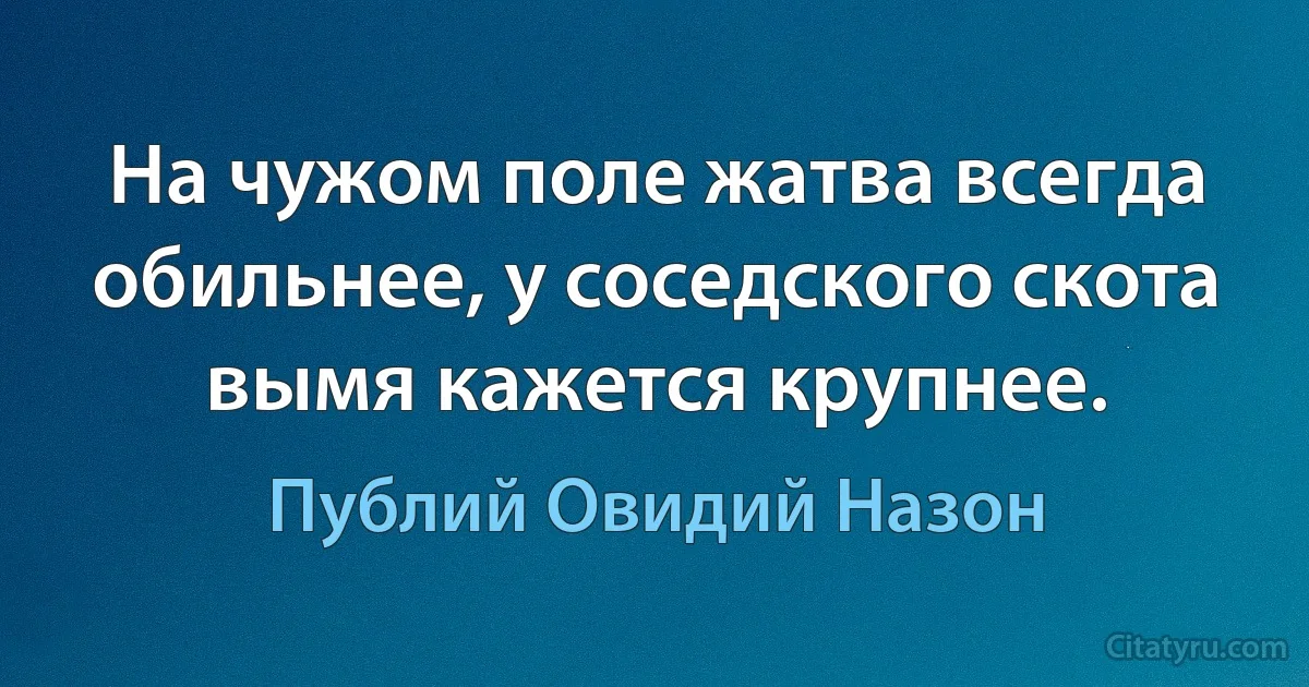 На чужом поле жатва всегда обильнее, у соседского скота вымя кажется крупнее. (Публий Овидий Назон)