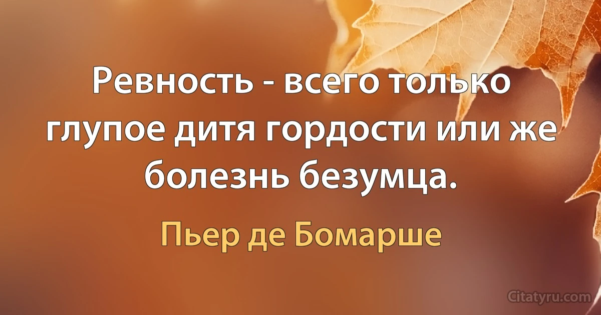 Ревность - всего только глупое дитя гордости или же болезнь безумца. (Пьер де Бомарше)