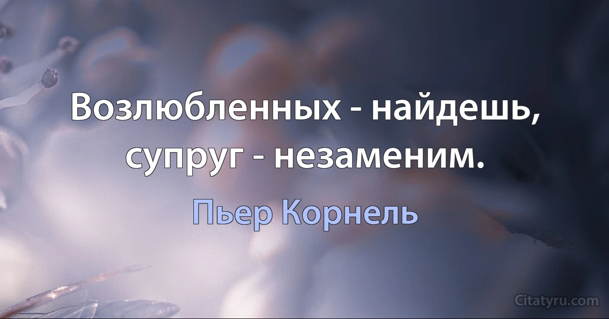 Возлюбленных - найдешь, супруг - незаменим. (Пьер Корнель)