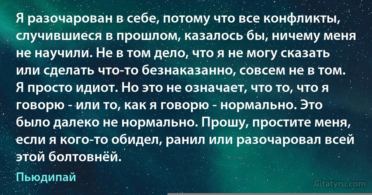 Я разочарован в себе, потому что все конфликты, случившиеся в прошлом, казалось бы, ничему меня не научили. Не в том дело, что я не могу сказать или сделать что-то безнаказанно, совсем не в том. Я просто идиот. Но это не означает, что то, что я говорю - или то, как я говорю - нормально. Это было далеко не нормально. Прошу, простите меня, если я кого-то обидел, ранил или разочаровал всей этой болтовнёй. (Пьюдипай)