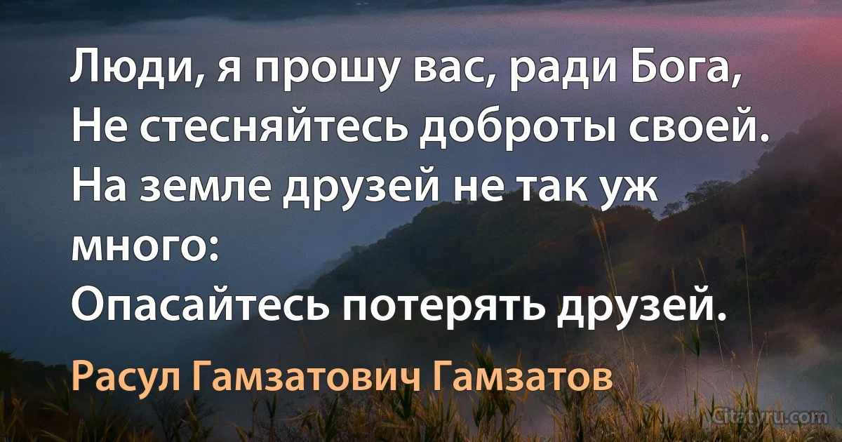 Люди, я прошу вас, ради Бога,
Не стесняйтесь доброты своей.
На земле друзей не так уж много:
Опасайтесь потерять друзей. (Расул Гамзатович Гамзатов)