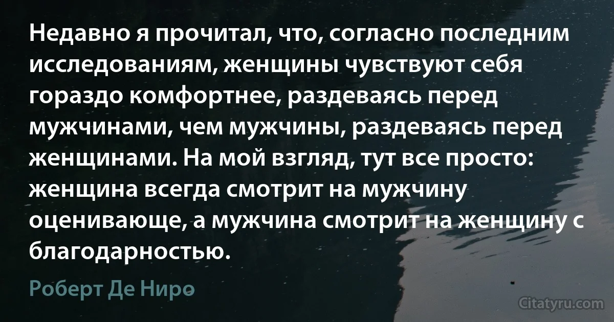 Недавно я прочитал, что, согласно последним исследованиям, женщины чувствуют себя гораздо комфортнее, раздеваясь перед мужчинами, чем мужчины, раздеваясь перед женщинами. На мой взгляд, тут все просто: женщина всегда смотрит на мужчину оценивающе, а мужчина смотрит на женщину с благодарностью. (Роберт Де Ниро)