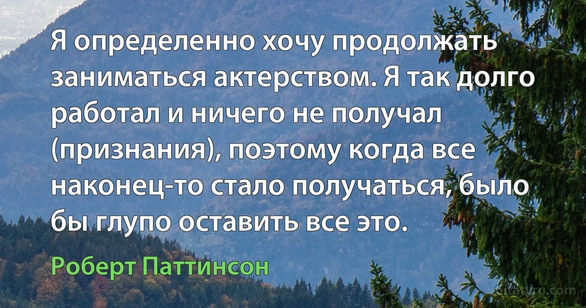 Я определенно хочу продолжать заниматься актерством. Я так долго работал и ничего не получал (признания), поэтому когда все наконец-то стало получаться, было бы глупо оставить все это. (Роберт Паттинсон)