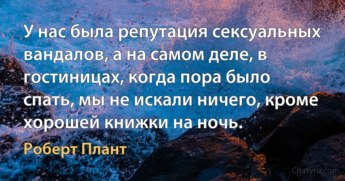 У нас была репутация сексуальных вандалов, а на самом деле, в гостиницах, когда пора было спать, мы не искали ничего, кроме хорошей книжки на ночь. (Роберт Плант)