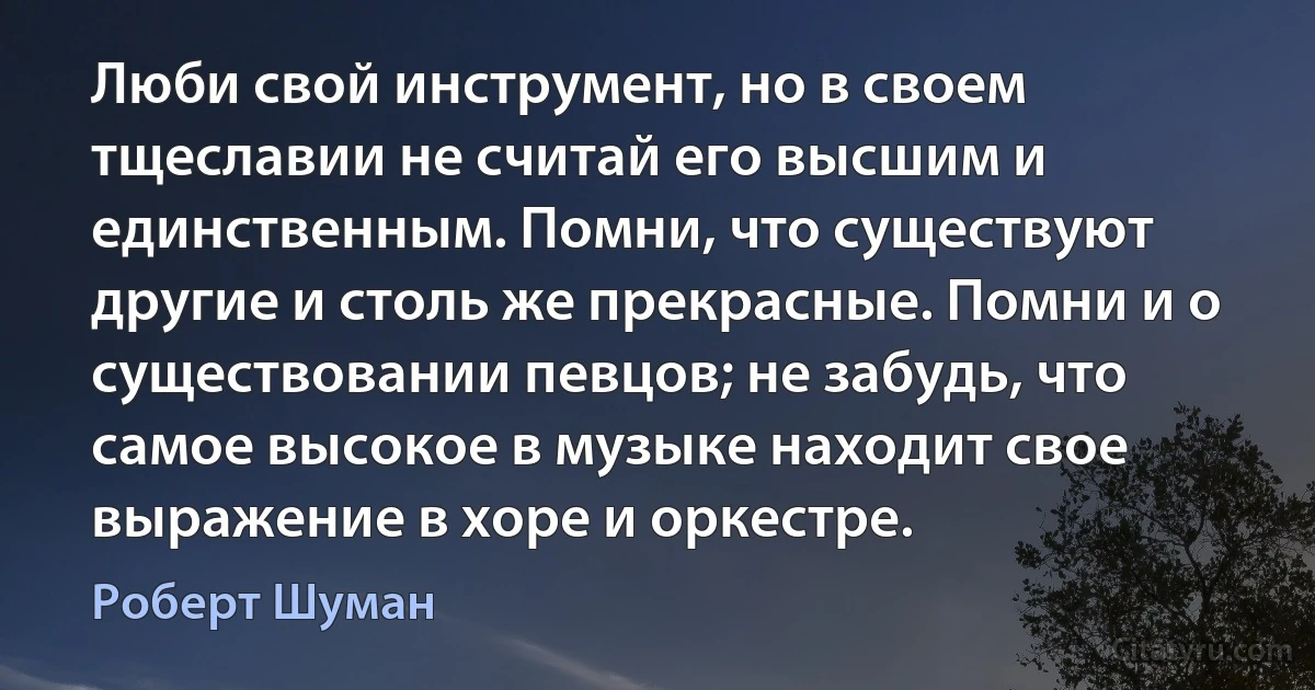 Люби свой инструмент, но в своем тщеславии не считай его высшим и единственным. Помни, что существуют другие и столь же прекрасные. Помни и о существовании певцов; не забудь, что самое высокое в музыке находит свое выражение в хоре и оркестре. (Роберт Шуман)