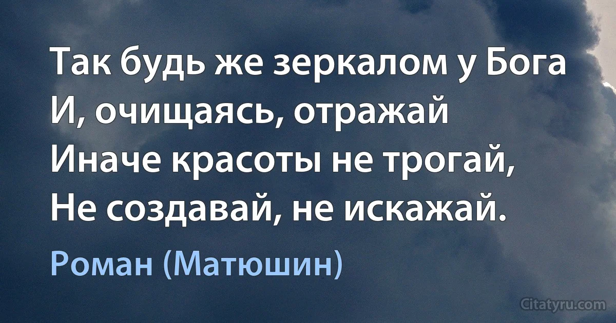 Так будь же зеркалом у Бога
И, очищаясь, отражай
Иначе красоты не трогай,
Не создавай, не искажай. (Роман (Матюшин))