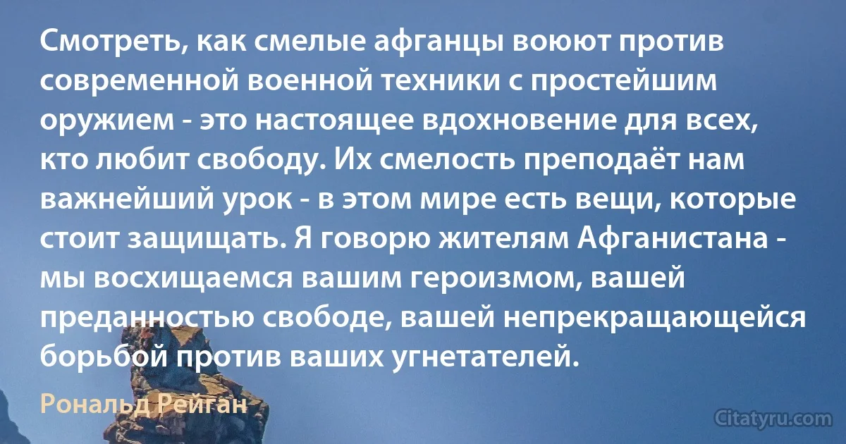 Смотреть, как смелые афганцы воюют против современной военной техники с простейшим оружием - это настоящее вдохновение для всех, кто любит свободу. Их смелость преподаёт нам важнейший урок - в этом мире есть вещи, которые стоит защищать. Я говорю жителям Афганистана - мы восхищаемся вашим героизмом, вашей преданностью свободе, вашей непрекращающейся борьбой против ваших угнетателей. (Рональд Рейган)