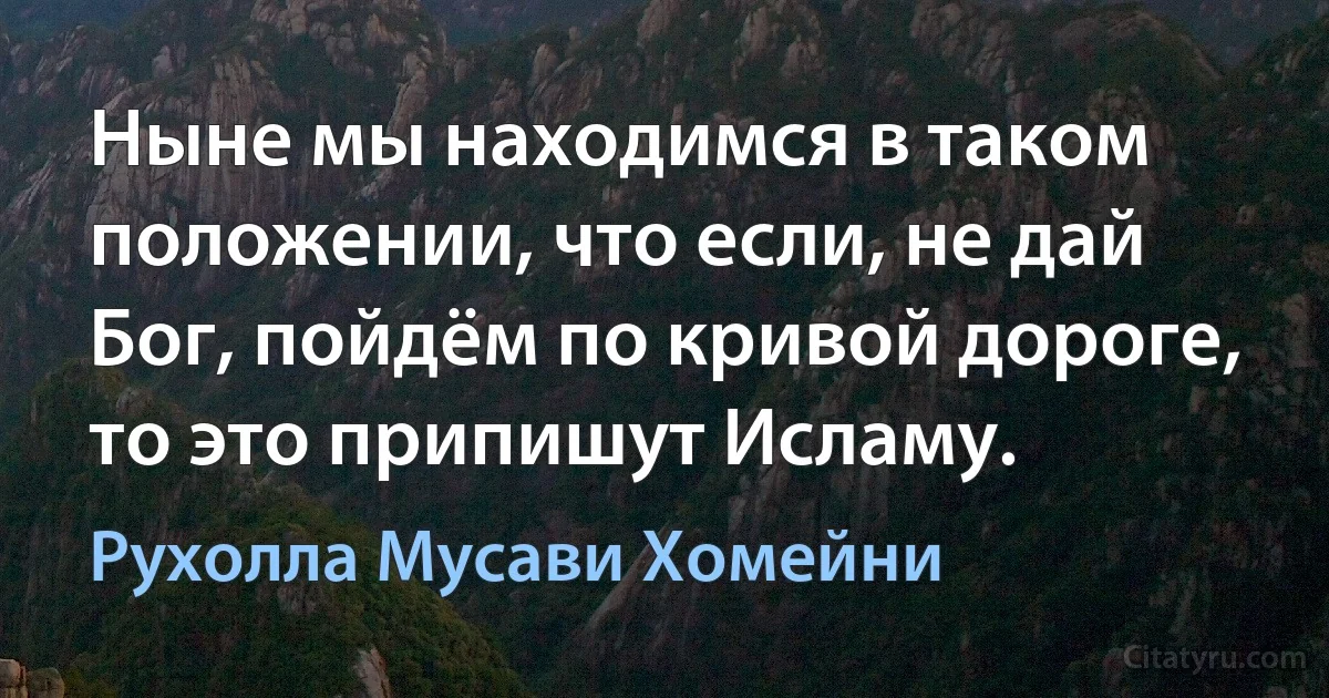 Ныне мы находимся в таком положении, что если, не дай Бог, пойдём по кривой дороге, то это припишут Исламу. (Рухолла Мусави Хомейни)