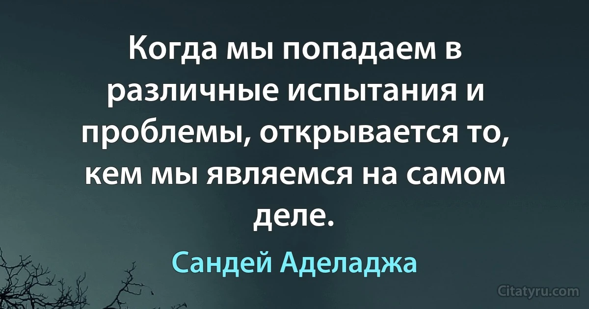 Когда мы попадаем в различные испытания и проблемы, открывается то, кем мы являемся на самом деле. (Сандей Аделаджа)