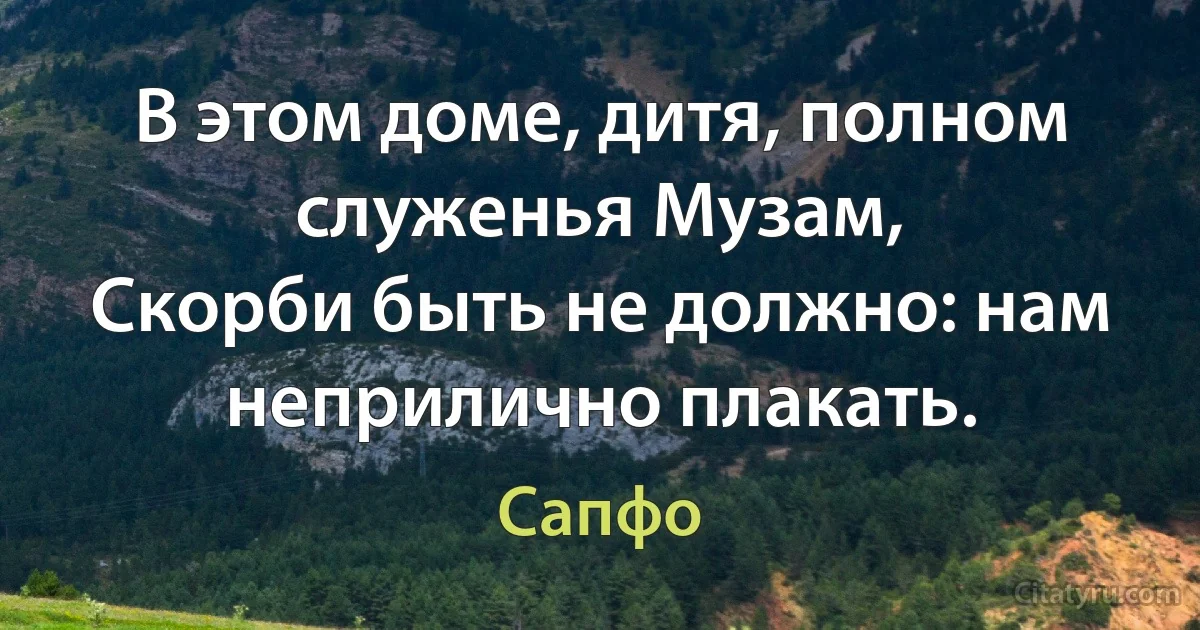 В этом доме, дитя, полном служенья Музам,
Скорби быть не должно: нам неприлично плакать. (Сапфо)