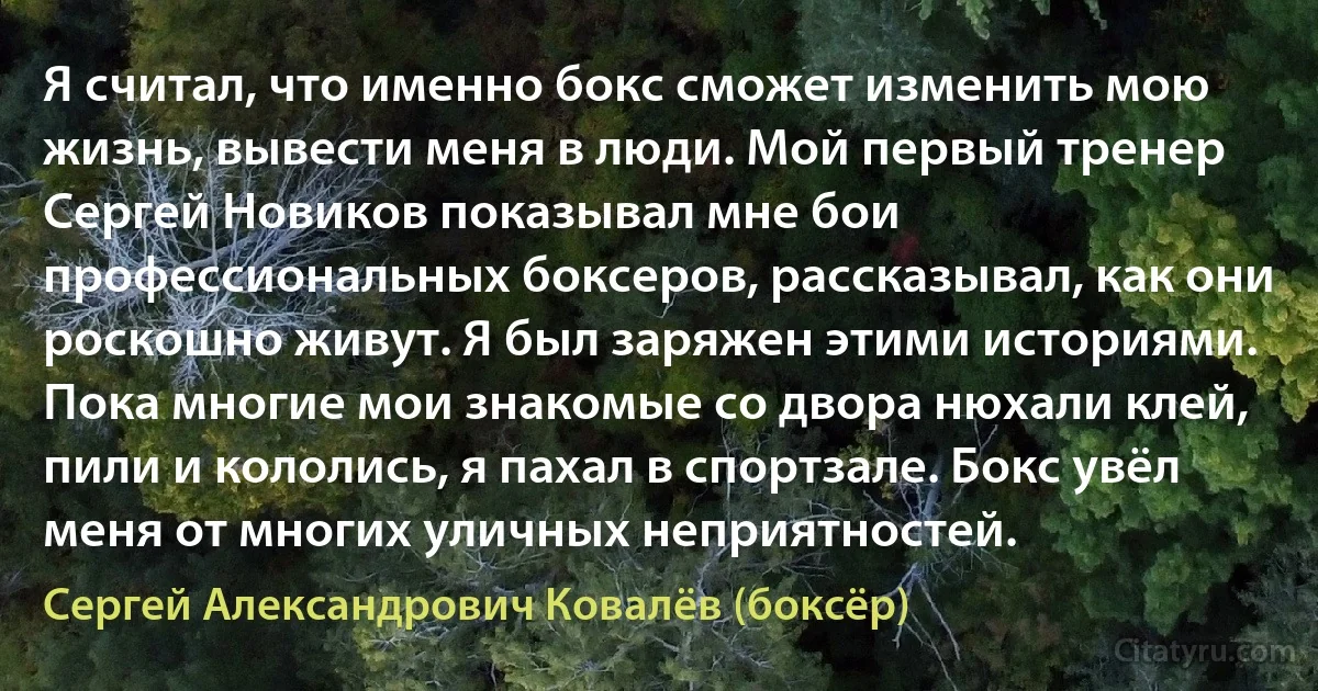 Я считал, что именно бокс сможет изменить мою жизнь, вывести меня в люди. Мой первый тренер Сергей Новиков показывал мне бои профессиональных боксеров, рассказывал, как они роскошно живут. Я был заряжен этими историями. Пока многие мои знакомые со двора нюхали клей, пили и кололись, я пахал в спортзале. Бокс увёл меня от многих уличных неприятностей. (Сергей Александрович Ковалёв (боксёр))