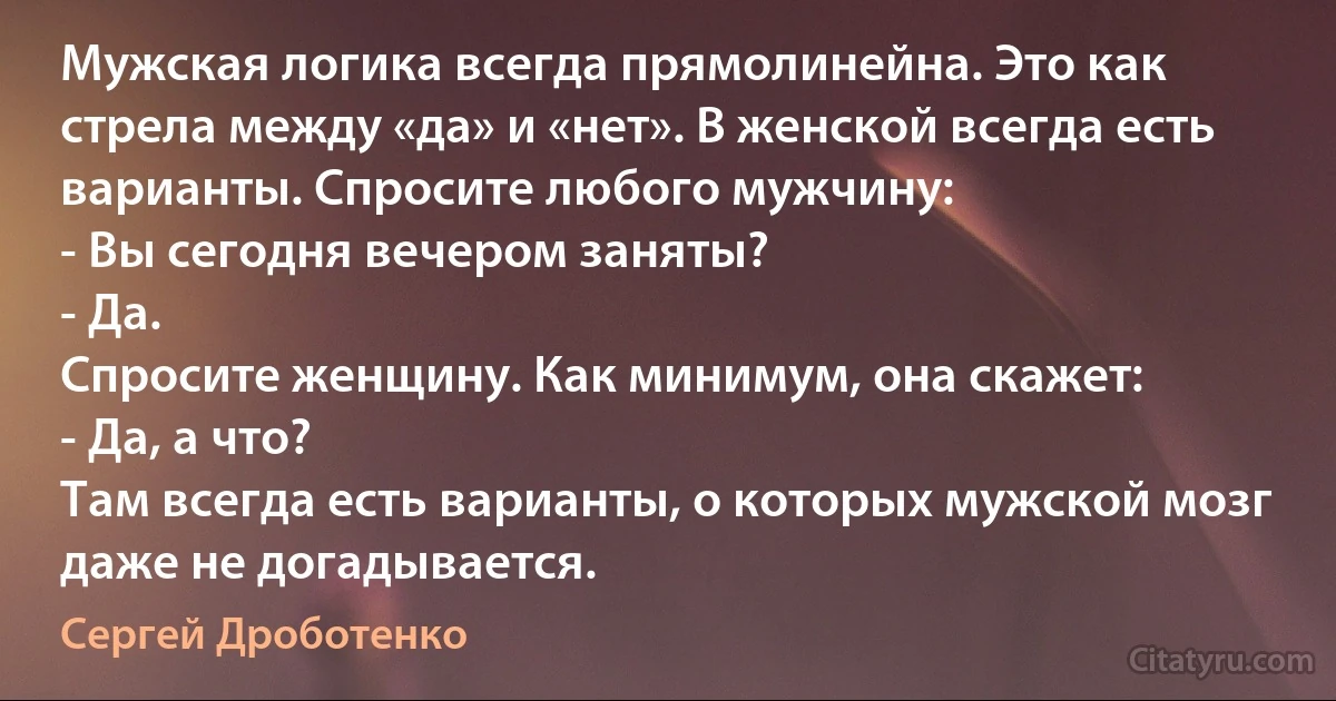 Мужская логика всегда прямолинейна. Это как стрела между «да» и «нет». В женской всегда есть варианты. Спросите любого мужчину:
- Вы сегодня вечером заняты?
- Да.
Спросите женщину. Как минимум, она скажет:
- Да, а что?
Там всегда есть варианты, о которых мужской мозг даже не догадывается. (Сергей Дроботенко)