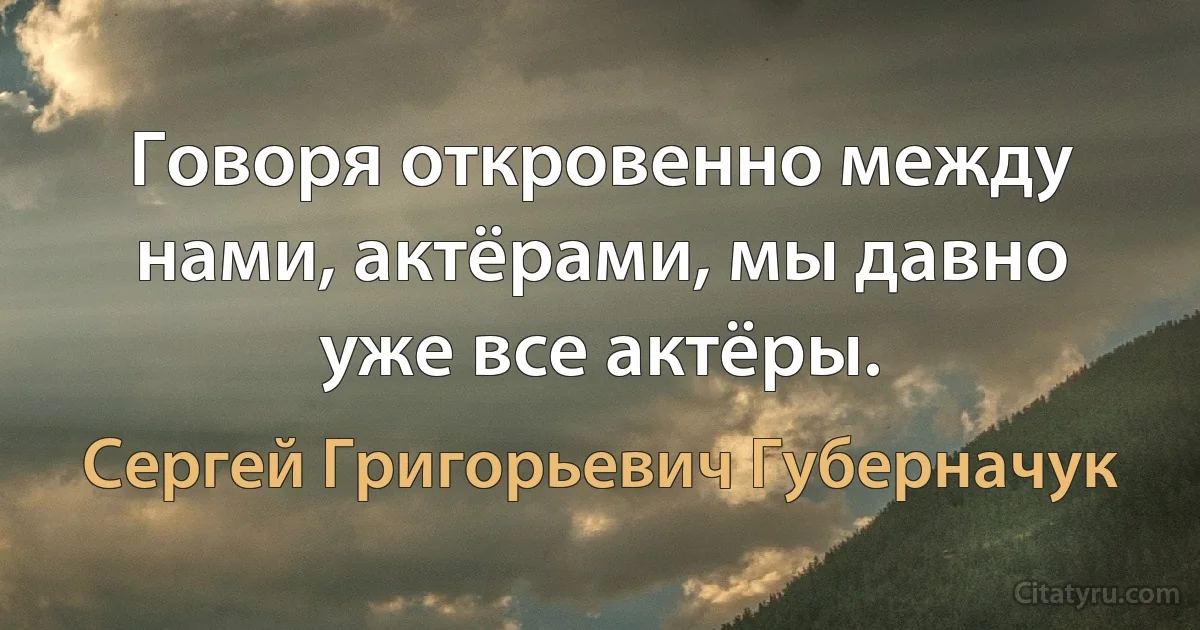 Говоря откровенно между нами, актёрами, мы давно уже все актёры. (Сергей Григорьевич Губерначук)