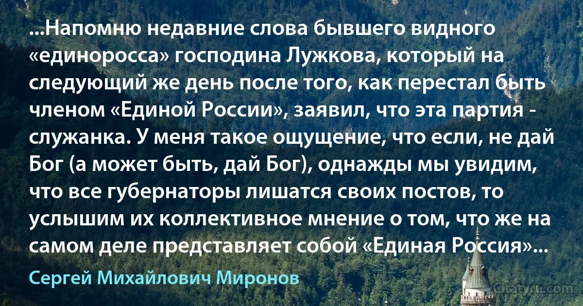 ...Напомню недавние слова бывшего видного «единоросса» господина Лужкова, который на следующий же день после того, как перестал быть членом «Единой России», заявил, что эта партия - служанка. У меня такое ощущение, что если, не дай Бог (а может быть, дай Бог), однажды мы увидим, что все губернаторы лишатся своих постов, то услышим их коллективное мнение о том, что же на самом деле представляет собой «Единая Россия»... (Сергей Михайлович Миронов)